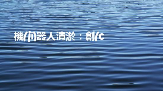機(jī)器人清淤：創(chuàng)新科技拯救城市河道，誰將成為水域的守護(hù)者？